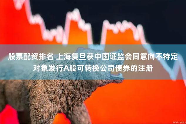 股票配资排名 上海复旦获中国证监会同意向不特定对象发行A股可转换公司债券的注册