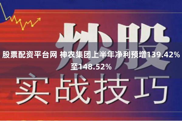 股票配资平台网 神农集团上半年净利预增139.42%至148.52%