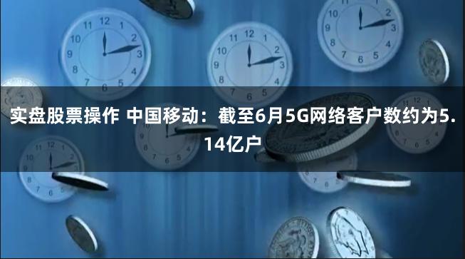 实盘股票操作 中国移动：截至6月5G网络客户数约为5.14亿户