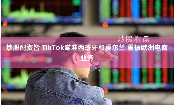 炒股配资皆 TikTok瞄准西班牙和爱尔兰 重振欧洲电商业务