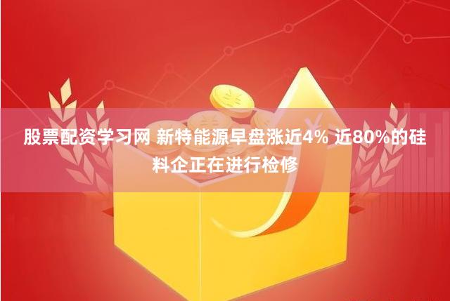 股票配资学习网 新特能源早盘涨近4% 近80%的硅料企正在进行检修