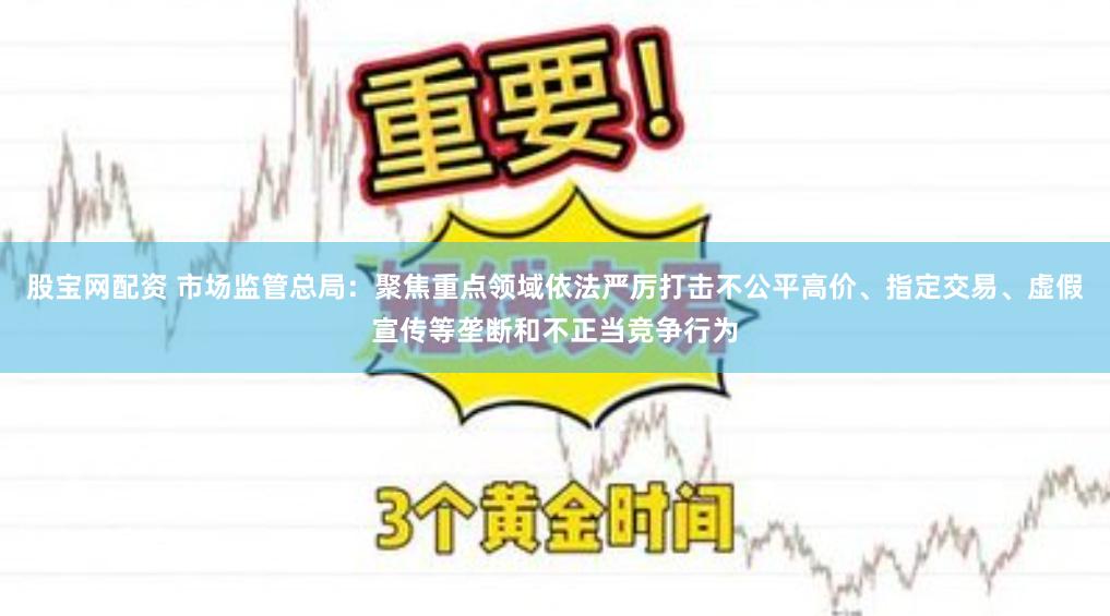 股宝网配资 市场监管总局：聚焦重点领域依法严厉打击不公平高价、指定交易、虚假宣传等垄断和不正当竞争行为