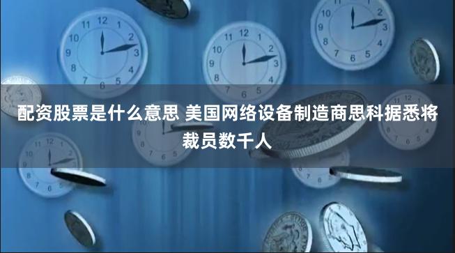 配资股票是什么意思 美国网络设备制造商思科据悉将裁员数千人