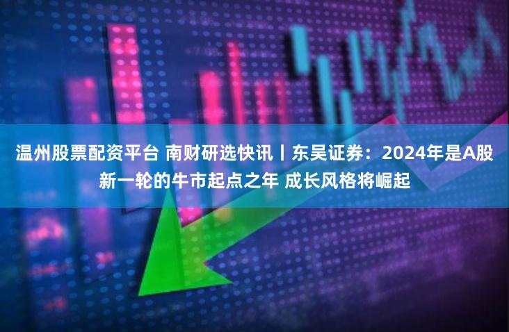 温州股票配资平台 南财研选快讯丨东吴证券：2024年是A股新一轮的牛市起点之年 成长风格将崛起