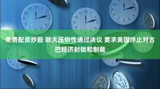 免费配资炒股 联大压倒性通过决议 要求美国终止对古巴经济封锁和制裁