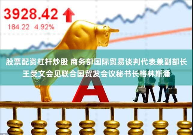 股票配资杠杆炒股 商务部国际贸易谈判代表兼副部长王受文会见联合国贸发会议秘书长格林斯潘