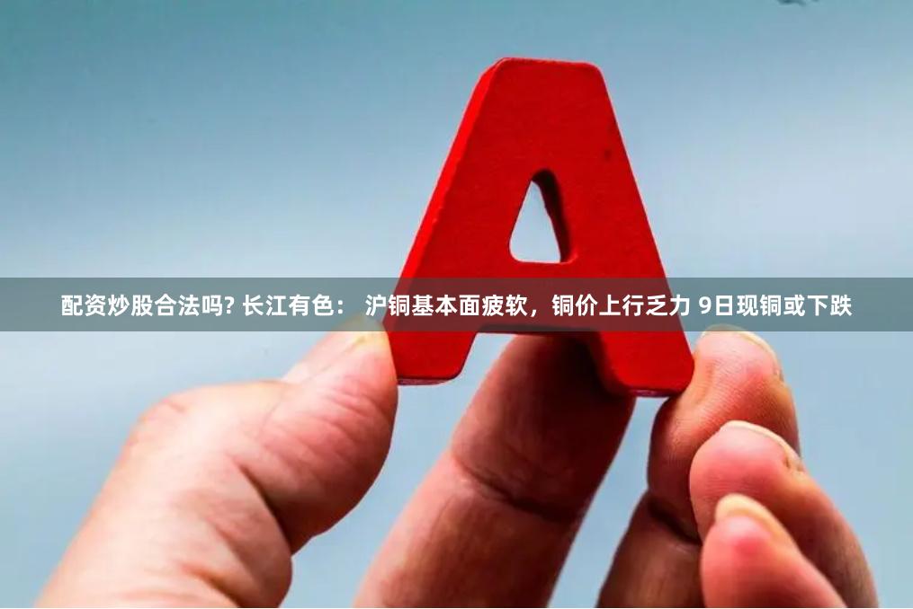配资炒股合法吗? 长江有色： 沪铜基本面疲软，铜价上行乏力 9日现铜或下跌