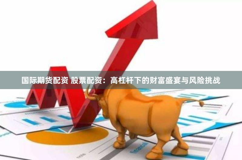 国际期货配资 股票配资：高杠杆下的财富盛宴与风险挑战