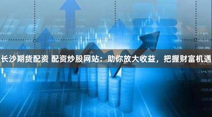 长沙期货配资 配资炒股网站：助你放大收益，把握财富机遇