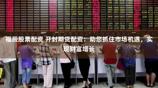 福辰股票配资 开封期货配资：助您抓住市场机遇，实现财富增长