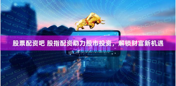 股票配资吧 股指配资助力股市投资，解锁财富新机遇